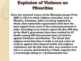 Explosion of Violence onExplosion of Violence on
MinoritiesMinorities
Since the electoral victory of the Bharatiya Janata Party
(BJP) in 2014 in which religious minorities, such as
Muslims, Christians, Sikhs, are being targeted by
Hindu ultra-nationalist organisations that have the
tacit support from some in the central government in
India. According to an interim report the first 300 days
of the Modi’s government have been marked by 43
deaths among 600 documented cases of violence
against Christians and Muslims. The threat that
religious minorities face in India is not just a fear of
violence against their physical bodies and religious
institutions, but the fear that their very existence is at
risk in a country dominated by a Hindu majority that
is increasingly taking on a fundamentalist hue.
 