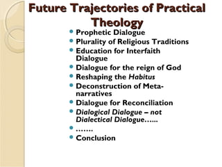 Future Trajectories of PracticalFuture Trajectories of Practical
TheologyTheology
Prophetic Dialogue
Plurality of Religious Traditions
Education for Interfaith
Dialogue 
Dialogue for the reign of God 
Reshaping the Habitus  
Deconstruction of Meta-
narratives
Dialogue for Reconciliation
Dialogical Dialogue – not
Dialectical Dialogue…...
……. 
Conclusion
 