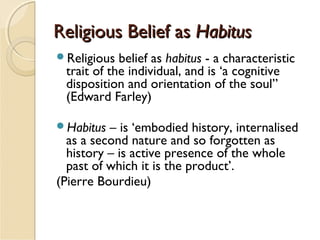 Religious Belief asReligious Belief as HabitusHabitus
Religious belief as habitus - a characteristic
trait of the individual, and is ‘a cognitive
disposition and orientation of the soul”
(Edward Farley)
Habitus – is ‘embodied history, internalised
as a second nature and so forgotten as
history – is active presence of the whole
past of which it is the product’.
(Pierre Bourdieu)
 
 