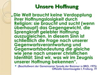Unsere HoffnungUnsere Hoffnung
„Die Welt braucht keine Verdopplung
ihrer Hoffnungslosigkeit durch
Religion: sie braucht und sucht (wenn
überhaupt) das Gegengewicht, die
Sprengkraft gelebter Hoffnung
auszugleichen. In diesem Sinn ist
schließlich die Frage nach unserer
Gegenwartsverantwortung und
Gegenwartsbedeutung die gleiche
wie jene nach unserer christlichen
Identität: Sind wir, was wir im Zeugnis
unserer Hoffnung bekennen“.
 (Beschlußwort der Gemeinsamer Synode der Bistümer in BRD, 1975)
Offizielle Gesamtausgabe I, Freiburg, 19
 