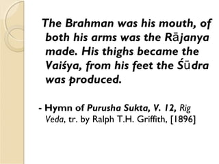 The Brahman was his mouth, of
both his arms was the R janyaā
made. His thighs became the
Vaiśya, from his feet the Ś draū
was produced.
- Hymn of Purusha Sukta, V. 12, Rig
Veda, tr. by Ralph T.H. Griffith, [1896]
 