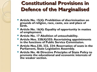 Constitutional Provisions inConstitutional Provisions in
Defence of the MarginalisedDefence of the Marginalised
 Article No. 15(4): Prohibition of discrimination on
grounds of religion, race, caste, sex and place of
birth.
 Article No. 16(4): Equality of opportunity in mattes
of employment.
 Article No. 17 Abolition of untouchability.
 Article Nos. 320(4)/355: Ascertaining appointments
in the functions of Public Service Commission.
 Article Nos.330, 332, 334: Reservation of seats in the
Parliament, State Legislative Assembly.
 Article No. 46 Directive Principles of State Policy to
promote the educational and economic interests of
the weaker section.
 