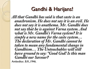 Gandhi & Harijans!Gandhi & Harijans!
All that Gandhi has said is that caste is an
anachronism. He does not say it is an evil. He
does not say it is anathema. Mr. Gandhi does
not say that he is against Varna system. And
what is Mr. Gandhi’s Varna system? It is
simply a new name for the caste system…
The declaration of Mr. Gandhi cannot be
taken to mean any fundamental change in
Gandhism… The Untouchables will still
have ground to say: “Good God! Is this man
Gandhi our Savour?
Ambedkar, B.R.,1946.
 