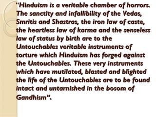 ““Hinduism is a veritable chamber of horrors.Hinduism is a veritable chamber of horrors.
The sanctity and infallibility of the Vedas,The sanctity and infallibility of the Vedas,
Smritis and Shastras, the iron law of caste,Smritis and Shastras, the iron law of caste,
the heartless law of karma and the senselessthe heartless law of karma and the senseless
law of status by birth are to thelaw of status by birth are to the
Untouchables veritable instruments ofUntouchables veritable instruments of
torture which Hinduism has forged againsttorture which Hinduism has forged against
the Untouchables. These very instrumentsthe Untouchables. These very instruments
which have mutilated, blasted and blightedwhich have mutilated, blasted and blighted
the life of the Untouchables are to be foundthe life of the Untouchables are to be found
intact and untarnished in the bosom ofintact and untarnished in the bosom of
Gandhism”Gandhism”..
 
