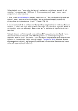 Nella mitologia greca, l’acqua salata degli oceani e quella dolce costituiscono la coppia da cui
scaturisce l’essere umano; per i Babilonesi gli Dei comunicano con le acque e tramite queste
compiono i loro atti di creazione.
L’Islam ritiene l’acqua sana e pura elemento di base della vita, “Non vedono dunque gli empi che
una volta i cieli e la terra erano confusi insieme e noi (Dio) li abbiamo separati e dall’acqua
abbiamo fatto germinare ogni cosa vivente?” (Corano, XXI, 30).
Il nuovo testamento le da un carattere simbolico plurale: essa è presente come simbolo di dio stesso
incarnato, “Chi beve dell’acqua che io gli darò, non avrà più sete; l’acqua che io gli darò, diverrà in
lui sorgente di acqua che zampilla per la vita eterna” (Gv., 4,14) e simbolo di purificazione con il
battesimo.
Tutto ciò ci mostra com’è permeata la nostra esistenza dall’acqua, elemento simbolico di vita ma
anche fonte imprescindibile della salute del nostro pianeta e del nostro corpo. Per questo è
importante che se ne faccia l’uso corretto e che si prevengano comportamenti che ne pregiudichino
la qualità; la tecnologia oggi ci aiuta in questo compito, i depuratori d’acqua difendono la nostra
dimora da calcare e sostanze nocive mentre i potabilizzatori ci consentono di attingere nutrimento
anche dalle acque altrimenti imbevibili.
 