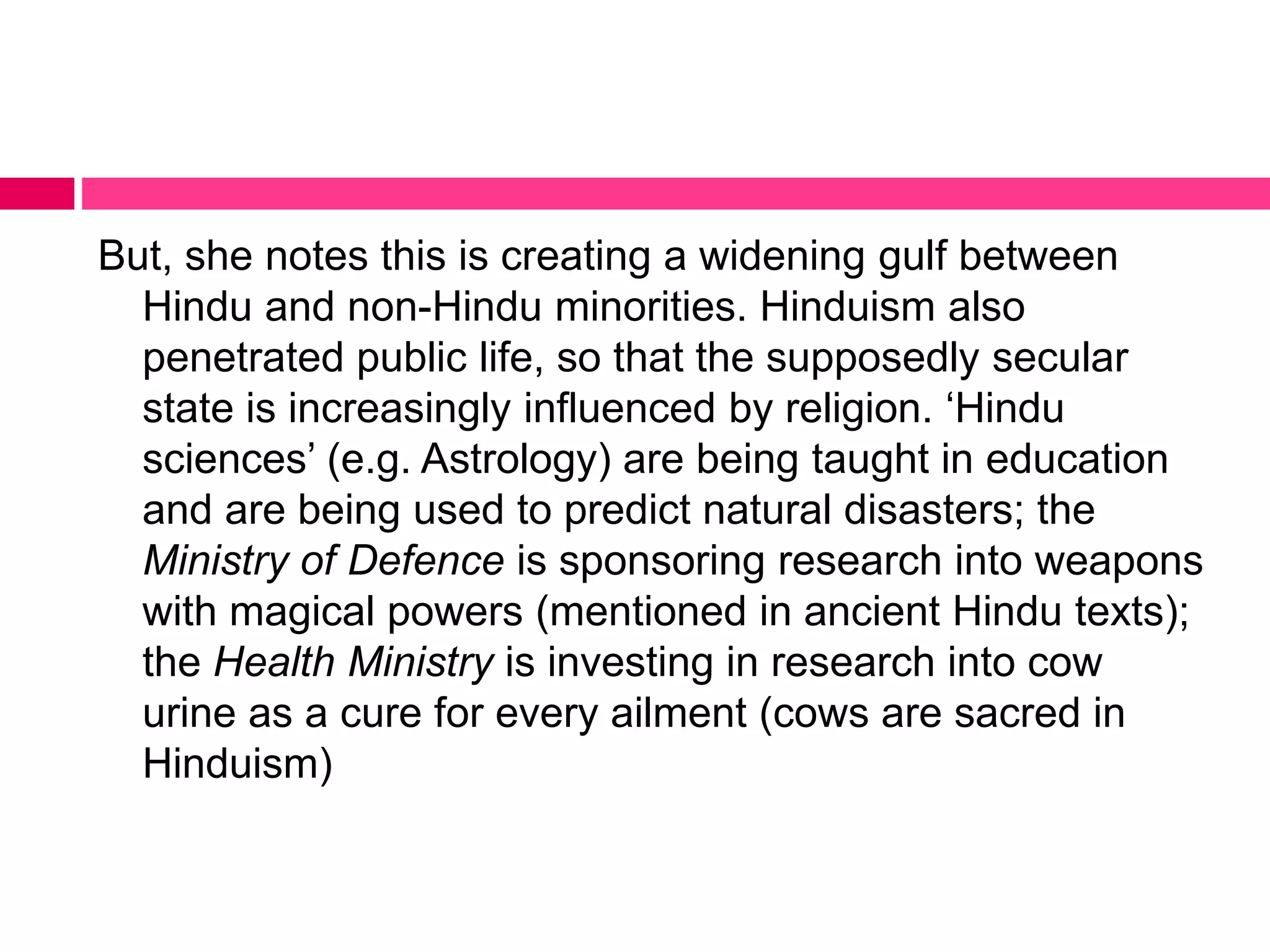 But, she notes this is creating a widening gulf between 
Hindu and non-Hindu minorities. Hinduism also 
penetrated public life, so that the supposedly secular 
state is increasingly influenced by religion. ‘Hindu 
sciences’ (e.g. Astrology) are being taught in education 
and are being used to predict natural disasters; the 
Ministry of Defence is sponsoring research into weapons 
with magical powers (mentioned in ancient Hindu texts); 
the Health Ministry is investing in research into cow 
urine as a cure for every ailment (cows are sacred in 
Hinduism) 
 