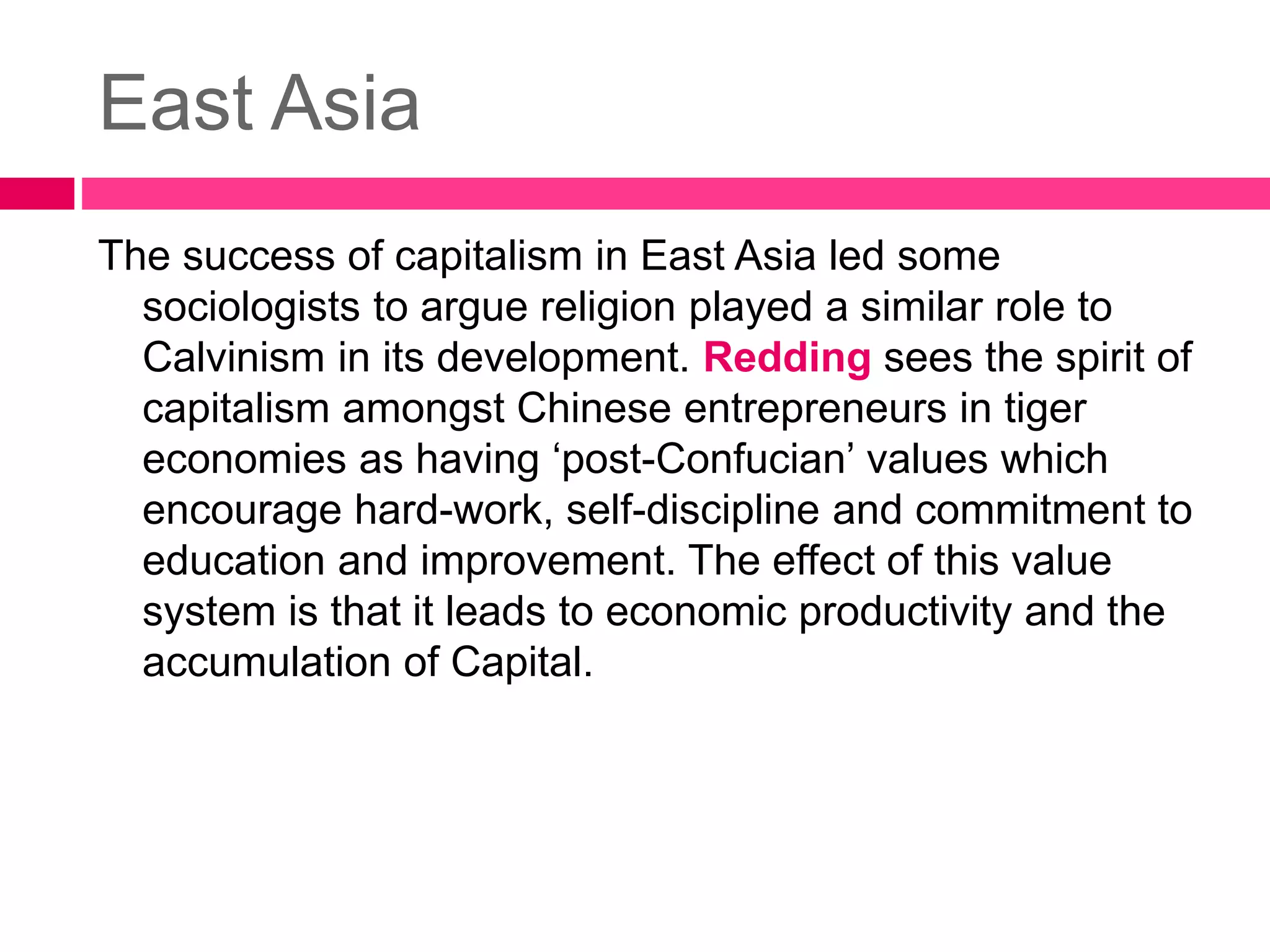 East Asia 
The success of capitalism in East Asia led some 
sociologists to argue religion played a similar role to 
Calvinism in its development. Redding sees the spirit of 
capitalism amongst Chinese entrepreneurs in tiger 
economies as having ‘post-Confucian’ values which 
encourage hard-work, self-discipline and commitment to 
education and improvement. The effect of this value 
system is that it leads to economic productivity and the 
accumulation of Capital. 
 