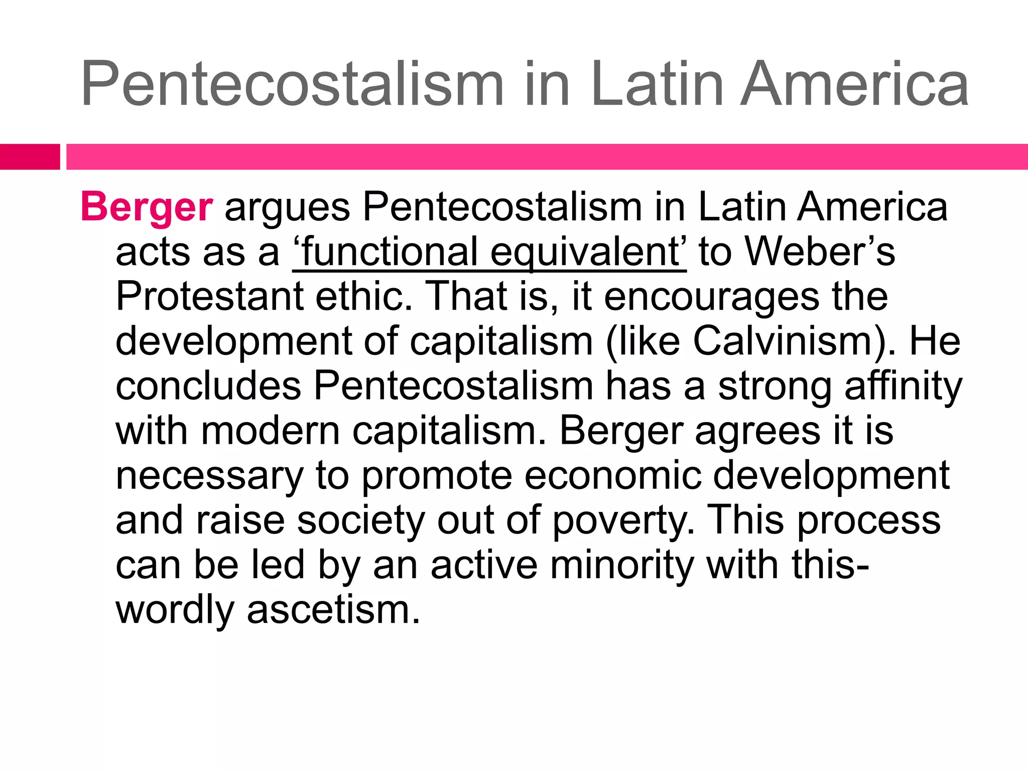 Pentecostalism in Latin America 
Berger argues Pentecostalism in Latin America 
acts as a ‘functional equivalent’ to Weber’s 
Protestant ethic. That is, it encourages the 
development of capitalism (like Calvinism). He 
concludes Pentecostalism has a strong affinity 
with modern capitalism. Berger agrees it is 
necessary to promote economic development 
and raise society out of poverty. This process 
can be led by an active minority with this-wordly 
ascetism. 
 
