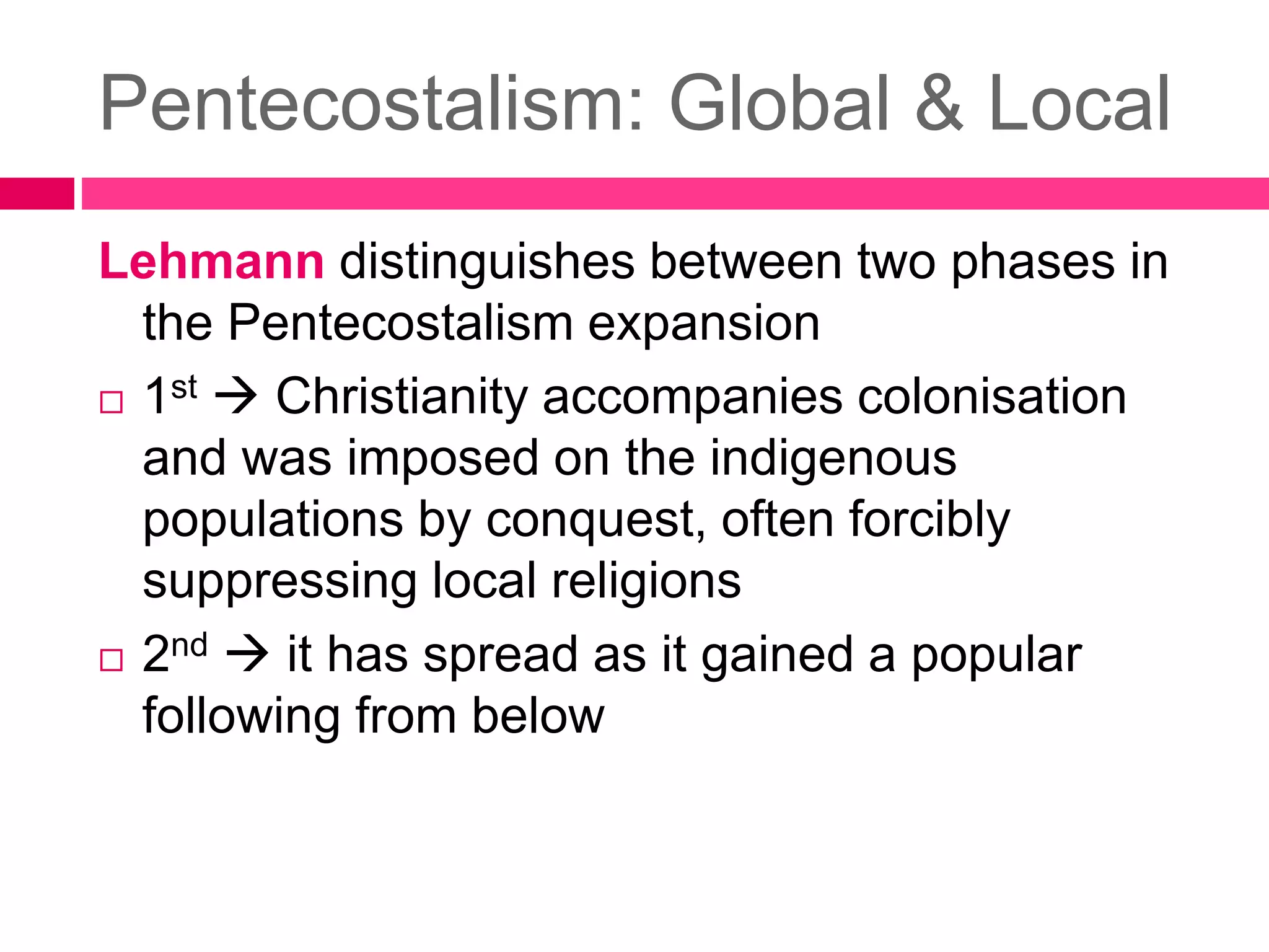 Pentecostalism: Global & Local 
Lehmann distinguishes between two phases in 
the Pentecostalism expansion 
 1st  Christianity accompanies colonisation 
and was imposed on the indigenous 
populations by conquest, often forcibly 
suppressing local religions 
 2nd  it has spread as it gained a popular 
following from below 
 