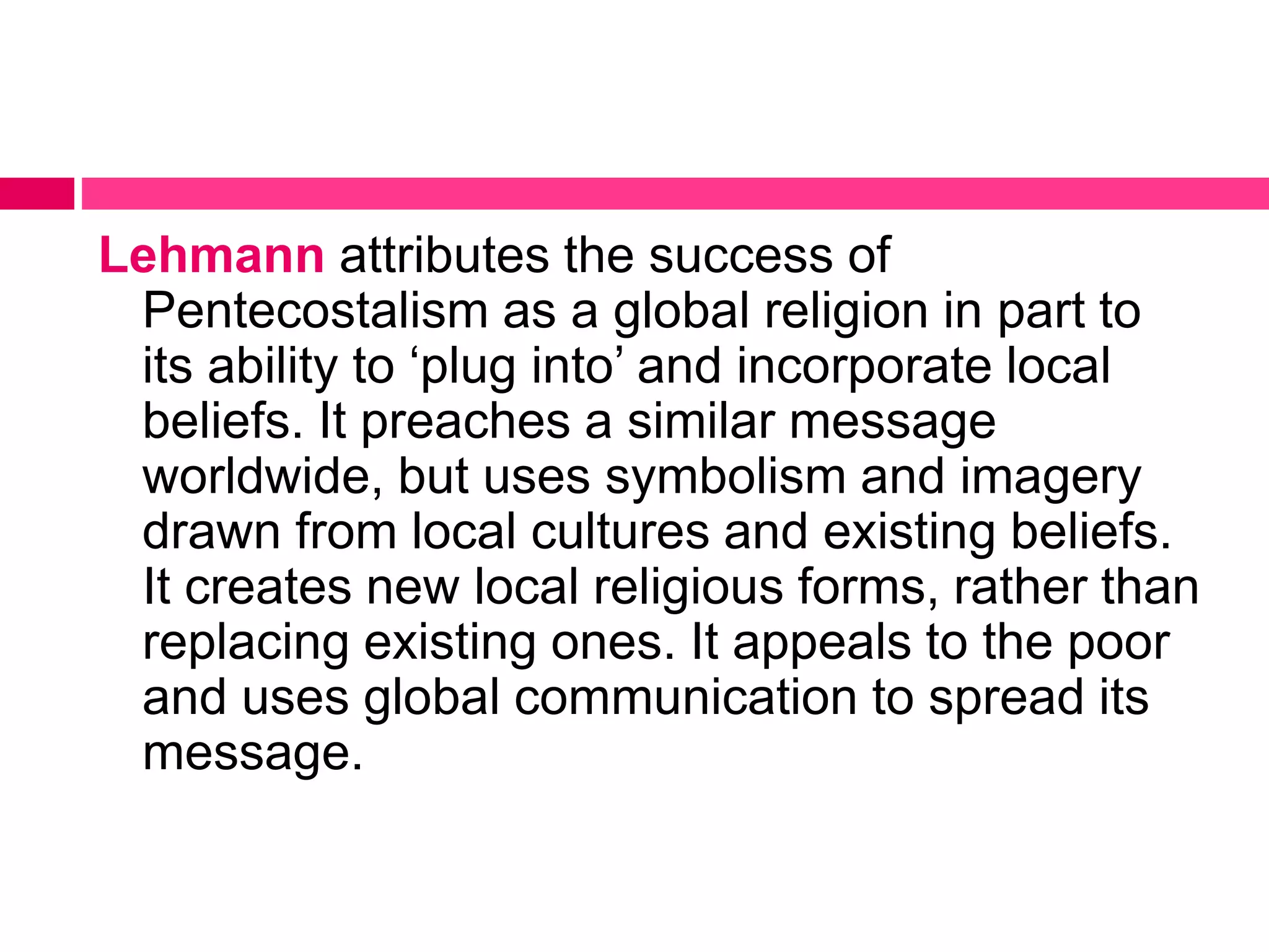Lehmann attributes the success of 
Pentecostalism as a global religion in part to 
its ability to ‘plug into’ and incorporate local 
beliefs. It preaches a similar message 
worldwide, but uses symbolism and imagery 
drawn from local cultures and existing beliefs. 
It creates new local religious forms, rather than 
replacing existing ones. It appeals to the poor 
and uses global communication to spread its 
message. 
 