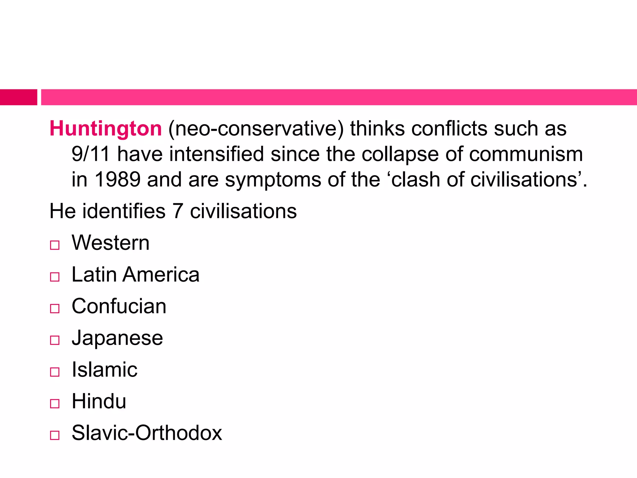 Huntington (neo-conservative) thinks conflicts such as 
9/11 have intensified since the collapse of communism 
in 1989 and are symptoms of the ‘clash of civilisations’. 
He identifies 7 civilisations 
 Western 
 Latin America 
 Confucian 
 Japanese 
 Islamic 
 Hindu 
 Slavic-Orthodox 
 