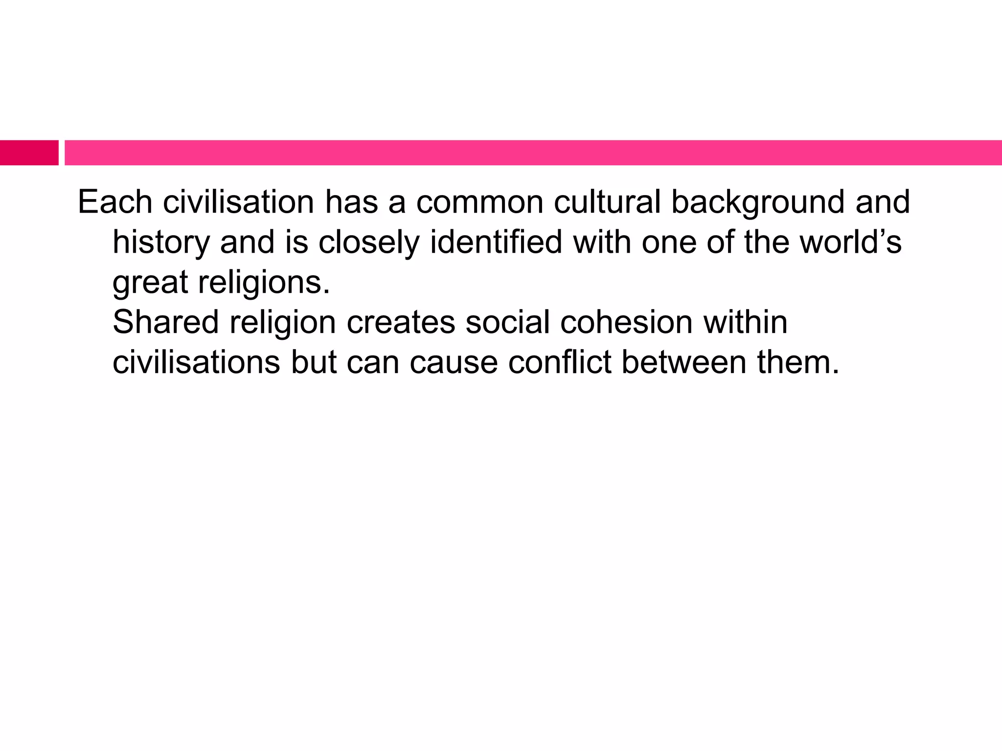 Each civilisation has a common cultural background and 
history and is closely identified with one of the world’s 
great religions. 
Shared religion creates social cohesion within 
civilisations but can cause conflict between them. 
 