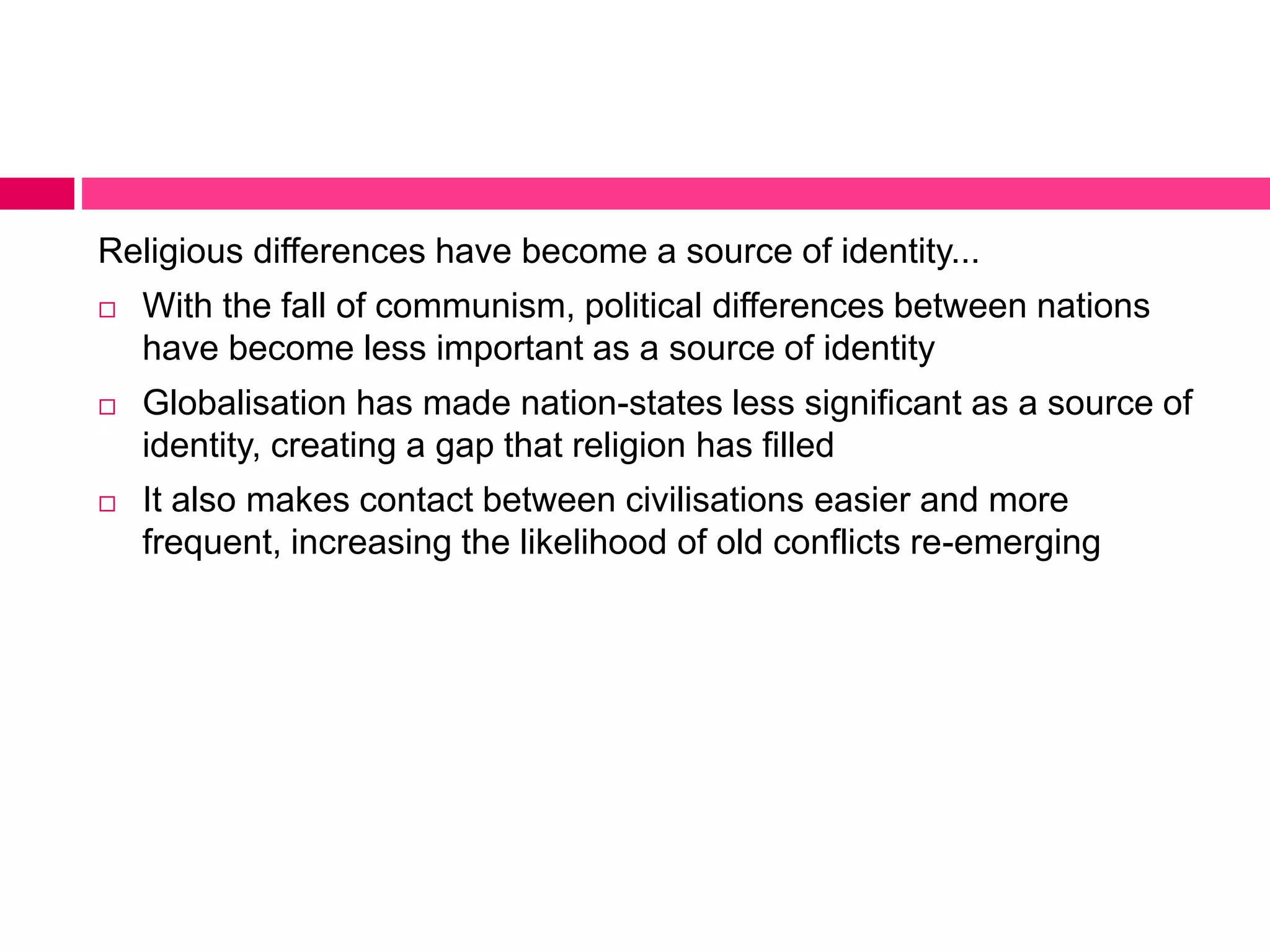Religious differences have become a source of identity... 
 With the fall of communism, political differences between nations 
have become less important as a source of identity 
 Globalisation has made nation-states less significant as a source of 
identity, creating a gap that religion has filled 
 It also makes contact between civilisations easier and more 
frequent, increasing the likelihood of old conflicts re-emerging 
 