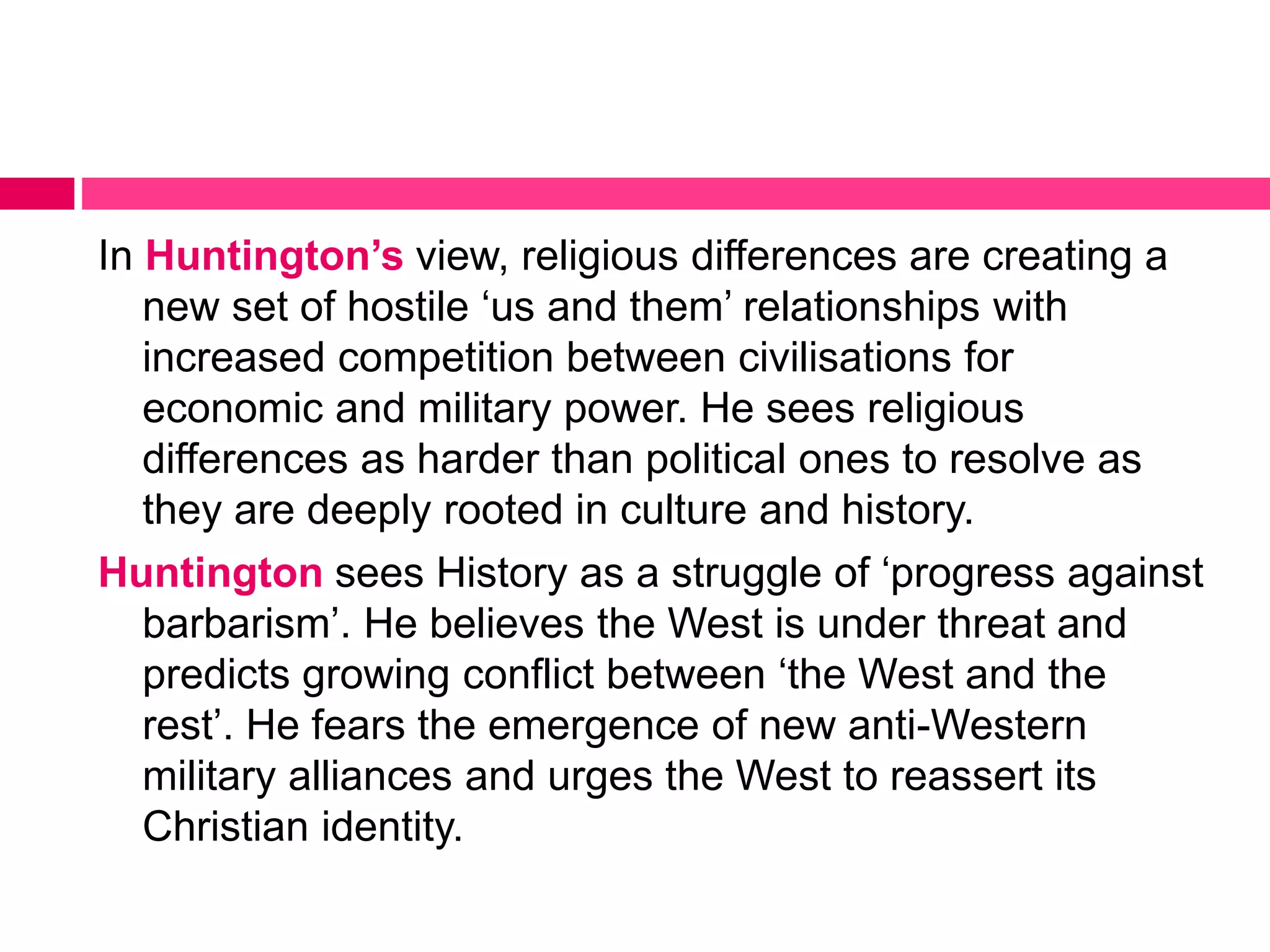 In Huntington’s view, religious differences are creating a 
new set of hostile ‘us and them’ relationships with 
increased competition between civilisations for 
economic and military power. He sees religious 
differences as harder than political ones to resolve as 
they are deeply rooted in culture and history. 
Huntington sees History as a struggle of ‘progress against 
barbarism’. He believes the West is under threat and 
predicts growing conflict between ‘the West and the 
rest’. He fears the emergence of new anti-Western 
military alliances and urges the West to reassert its 
Christian identity. 
 