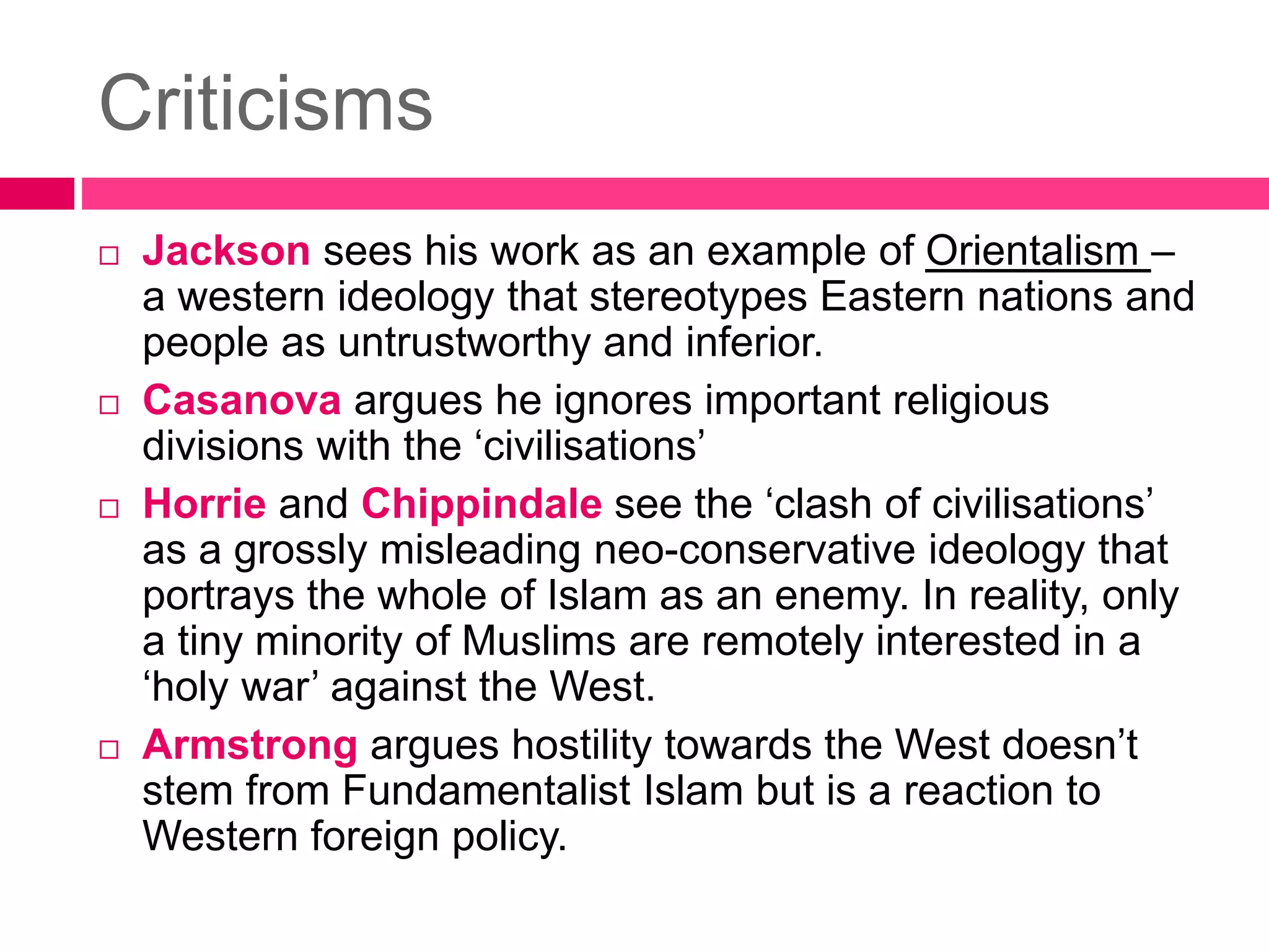 Criticisms 
 Jackson sees his work as an example of Orientalism – 
a western ideology that stereotypes Eastern nations and 
people as untrustworthy and inferior. 
 Casanova argues he ignores important religious 
divisions with the ‘civilisations’ 
 Horrie and Chippindale see the ‘clash of civilisations’ 
as a grossly misleading neo-conservative ideology that 
portrays the whole of Islam as an enemy. In reality, only 
a tiny minority of Muslims are remotely interested in a 
‘holy war’ against the West. 
 Armstrong argues hostility towards the West doesn’t 
stem from Fundamentalist Islam but is a reaction to 
Western foreign policy. 
 