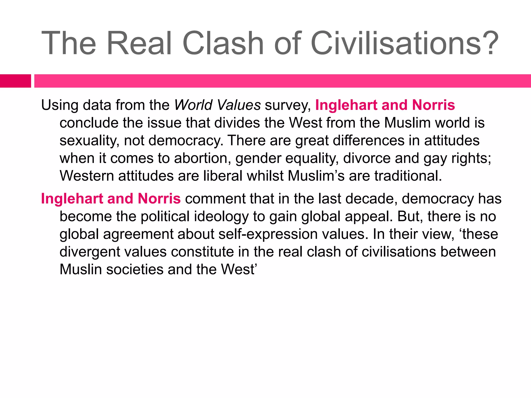 The Real Clash of Civilisations? 
Using data from the World Values survey, Inglehart and Norris 
conclude the issue that divides the West from the Muslim world is 
sexuality, not democracy. There are great differences in attitudes 
when it comes to abortion, gender equality, divorce and gay rights; 
Western attitudes are liberal whilst Muslim’s are traditional. 
Inglehart and Norris comment that in the last decade, democracy has 
become the political ideology to gain global appeal. But, there is no 
global agreement about self-expression values. In their view, ‘these 
divergent values constitute in the real clash of civilisations between 
Muslin societies and the West’ 
