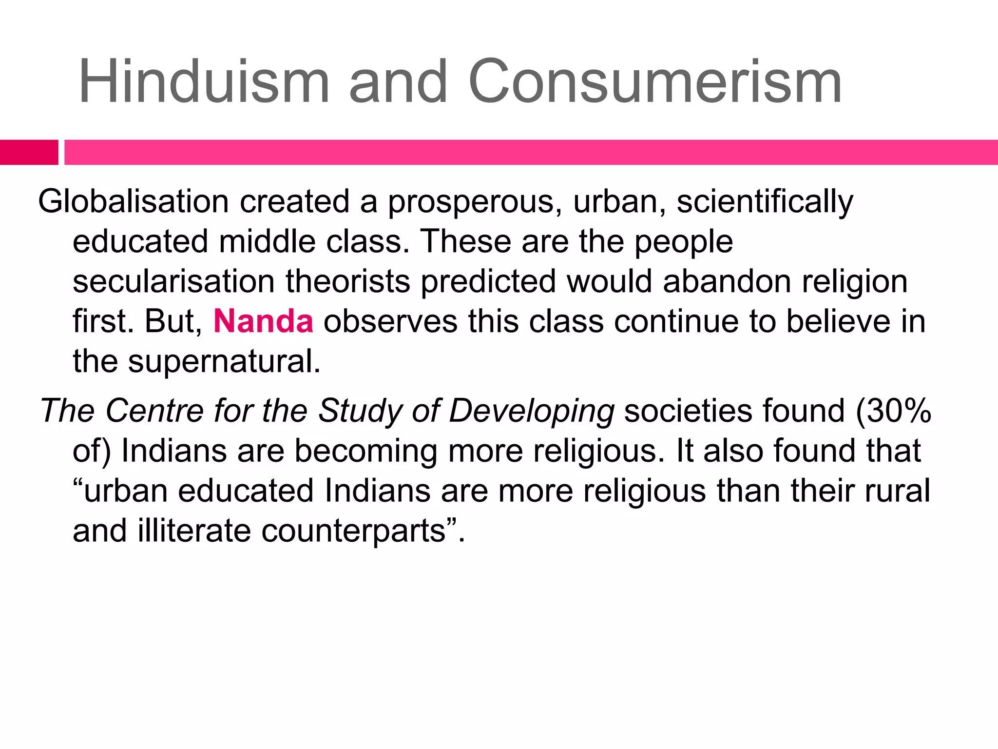 Hinduism and Consumerism 
Globalisation created a prosperous, urban, scientifically 
educated middle class. These are the people 
secularisation theorists predicted would abandon religion 
first. But, Nanda observes this class continue to believe in 
the supernatural. 
The Centre for the Study of Developing societies found (30% 
of) Indians are becoming more religious. It also found that 
“urban educated Indians are more religious than their rural 
and illiterate counterparts”. 
 