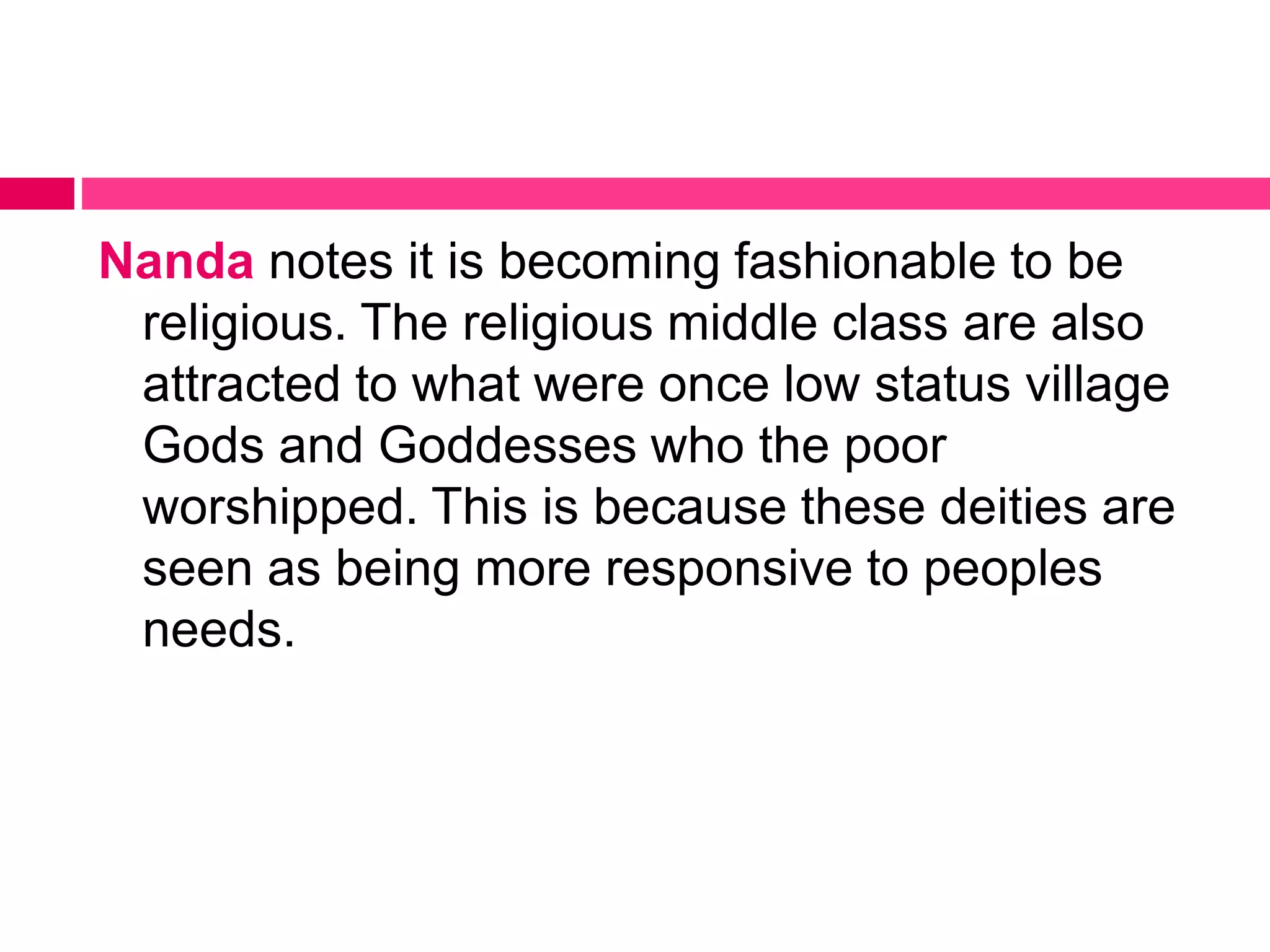 Nanda notes it is becoming fashionable to be 
religious. The religious middle class are also 
attracted to what were once low status village 
Gods and Goddesses who the poor 
worshipped. This is because these deities are 
seen as being more responsive to peoples 
needs. 
 