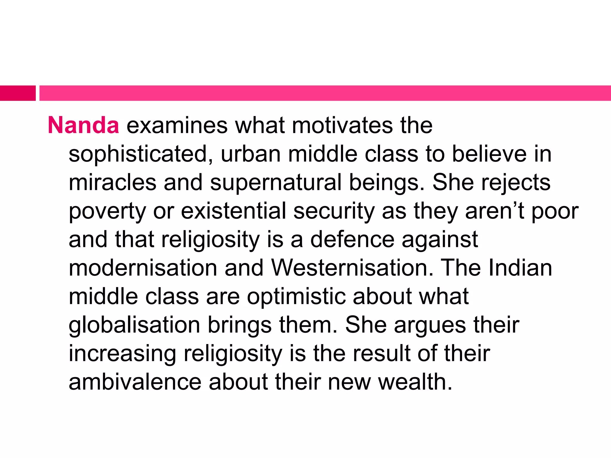 Nanda examines what motivates the 
sophisticated, urban middle class to believe in 
miracles and supernatural beings. She rejects 
poverty or existential security as they aren’t poor 
and that religiosity is a defence against 
modernisation and Westernisation. The Indian 
middle class are optimistic about what 
globalisation brings them. She argues their 
increasing religiosity is the result of their 
ambivalence about their new wealth. 
 