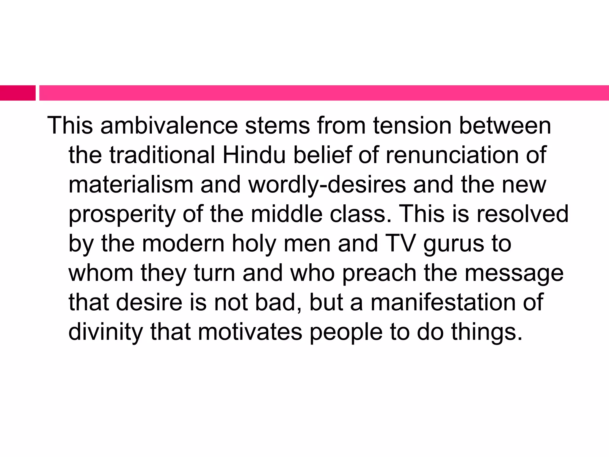 This ambivalence stems from tension between 
the traditional Hindu belief of renunciation of 
materialism and wordly-desires and the new 
prosperity of the middle class. This is resolved 
by the modern holy men and TV gurus to 
whom they turn and who preach the message 
that desire is not bad, but a manifestation of 
divinity that motivates people to do things. 
 