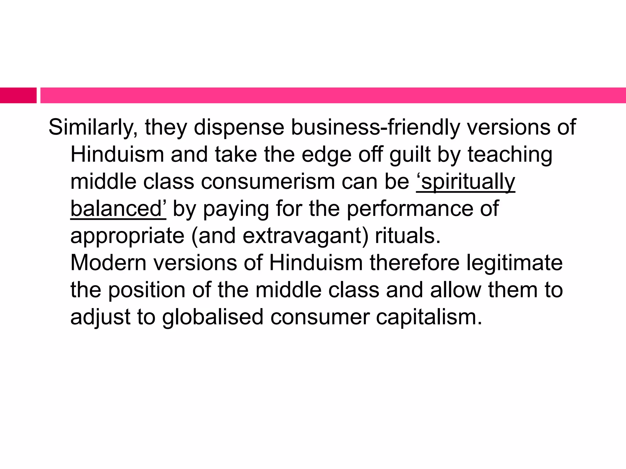 Similarly, they dispense business-friendly versions of 
Hinduism and take the edge off guilt by teaching 
middle class consumerism can be ‘spiritually 
balanced’ by paying for the performance of 
appropriate (and extravagant) rituals. 
Modern versions of Hinduism therefore legitimate 
the position of the middle class and allow them to 
adjust to globalised consumer capitalism. 
 