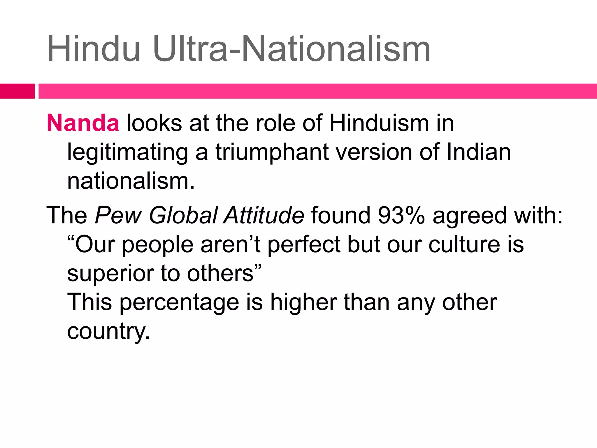 Hindu Ultra-Nationalism 
Nanda looks at the role of Hinduism in 
legitimating a triumphant version of Indian 
nationalism. 
The Pew Global Attitude found 93% agreed with: 
“Our people aren’t perfect but our culture is 
superior to others” 
This percentage is higher than any other 
country. 
 