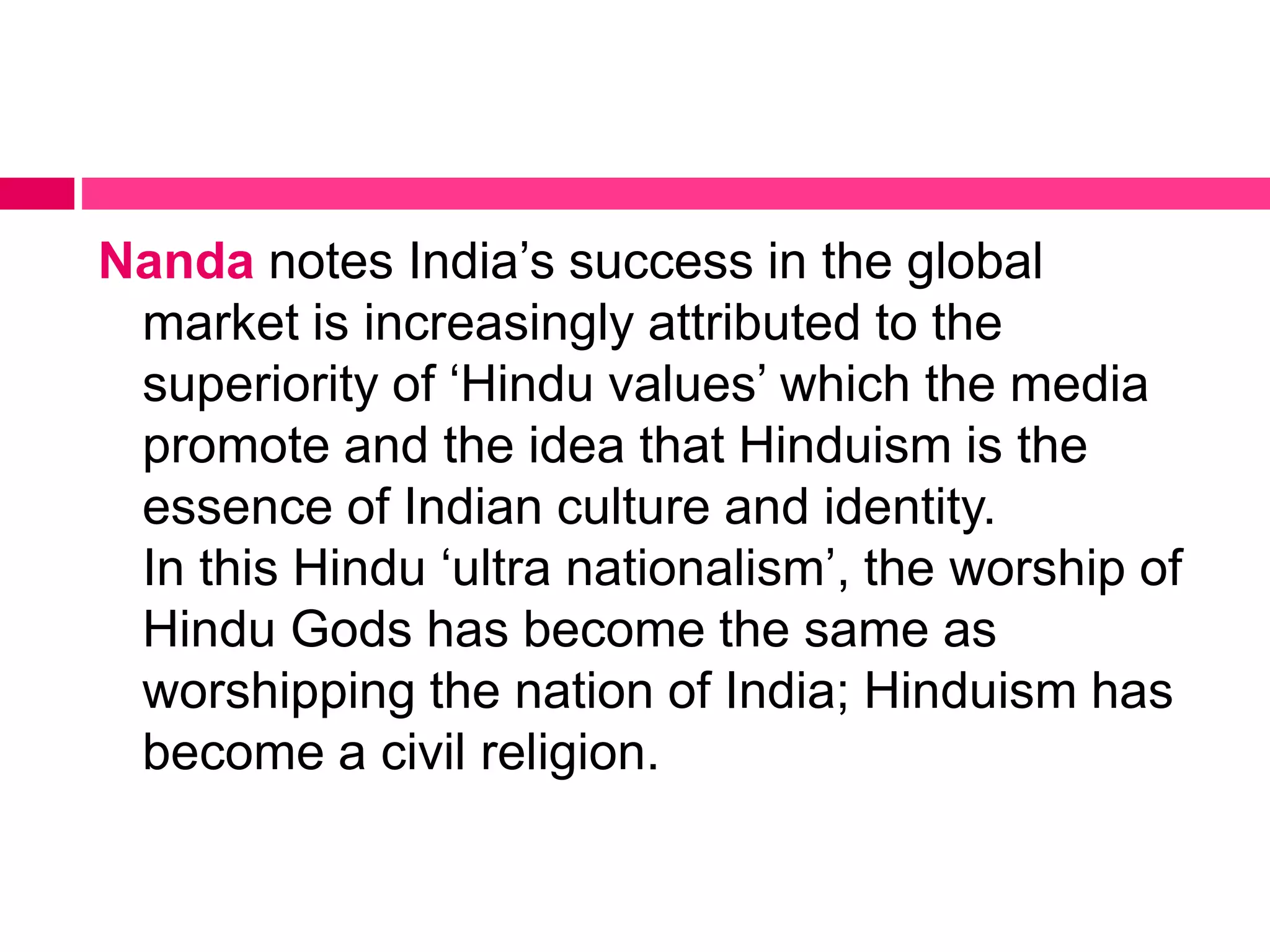 Nanda notes India’s success in the global 
market is increasingly attributed to the 
superiority of ‘Hindu values’ which the media 
promote and the idea that Hinduism is the 
essence of Indian culture and identity. 
In this Hindu ‘ultra nationalism’, the worship of 
Hindu Gods has become the same as 
worshipping the nation of India; Hinduism has 
become a civil religion. 
 