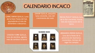 CAPAC RAYMI QUILLA, Luna
de la Gran Fiesta del Sol,
equivalente al mes de
diciembre o descanso.
ZAMAY QUILLA, pequeña
luna creciente, mes del
crecimiento del maíz
CHACRA YUPAY QUILLA,
luna de siembra, agosto,
mes de sembrar la tierra
AYAMARCA RAYMI QUILLA,
luna de la fiesta de la
provincia de Ayamarca,
noviembre, tiempo de
regar los campos
PACHA PUCUY QUILLA, luna
de la flor creciente, marzo,
mes de maduración de la
tierra
CALENDARIO INCAICO
 