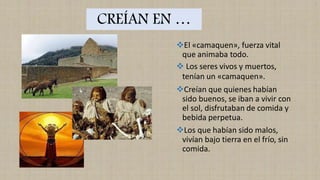 CREÍAN EN …
❖El «camaquen», fuerza vital
que animaba todo.
❖ Los seres vivos y muertos,
tenían un «camaquen».
❖Creían que quienes habían
sido buenos, se iban a vivir con
el sol, disfrutaban de comida y
bebida perpetua.
❖Los que habían sido malos,
vivían bajo tierra en el frío, sin
comida.
 