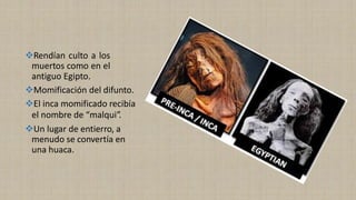 ❖Rendían culto a los
muertos como en el
antiguo Egipto.
❖Momificación del difunto.
❖El inca momificado recibía
el nombre de “malqui”.
❖Un lugar de entierro, a
menudo se convertía en
una huaca.
 