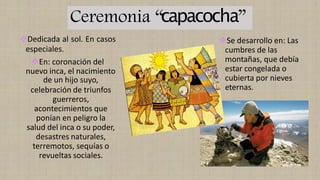 Ceremonia “capacocha”
❖Dedicada al sol. En casos
especiales.
❖En: coronación del
nuevo inca, el nacimiento
de un hijo suyo,
celebración de triunfos
guerreros,
acontecimientos que
ponían en peligro la
salud del inca o su poder,
desastres naturales,
terremotos, sequías o
revueltas sociales.
❖Se desarrollo en: Las
cumbres de las
montañas, que debía
estar congelada o
cubierta por nieves
eternas.
 