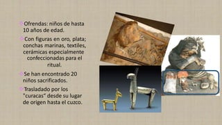 ❖Ofrendas: niños de hasta
10 años de edad.
❖Con figuras en oro, plata;
conchas marinas, textiles,
cerámicas especialmente
confeccionadas para el
ritual.
❖Se han encontrado 20
niños sacrificados.
❖Trasladado por los
"curacas“ desde su lugar
de origen hasta el cuzco.
 