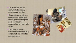 ❖Un miembro de las
comunidades incas,
entregaba a su hijo.
❖A cambio gana: bienes
económicos, prestigio
social, poderes mágicos
para continuar la
producción, la vida en la
tierra.
❖Los niños eran los
varones más hermosos y
emblemáticos o niñitas
adolescentes.
 