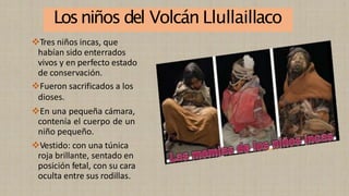 Losniños del Volcán Llullaillaco
❖Tres niños incas, que
habían sido enterrados
vivos y en perfecto estado
de conservación.
❖Fueron sacrificados a los
dioses.
❖En una pequeña cámara,
contenía el cuerpo de un
niño pequeño.
❖Vestido: con una túnica
roja brillante, sentado en
posición fetal, con su cara
oculta entre sus rodillas.
 