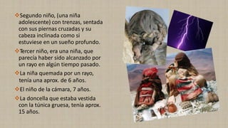 ❖Segundo niño, (una niña
adolescente) con trenzas, sentada
con sus piernas cruzadas y su
cabeza inclinada como si
estuviese en un sueño profundo.
❖Tercer niño, era una niña, que
parecía haber sido alcanzado por
un rayo en algún tiempo pasado.
❖La niña quemada por un rayo,
tenía una aprox. de 6 años.
❖El niño de la cámara, 7 años.
❖La doncella que estaba vestida
con la túnica gruesa, tenía aprox.
15 años.
 