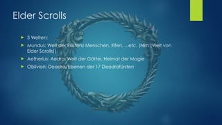 Elder Scrolls
! 3 Welten:
! Mundus: Welt der Existenz Menschen, Elfen, ...etc. (Nirn (Welt von
Elder Scrolls))
! Aetherius: Aedra, Welt der Götter, Heimat der Magie
! Oblivion: Deadra, Ebenen der 17 Deadrafürsten
 