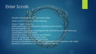 Elder Scrolls
●
Daedra Moral reicht von neutral bis böse
●
Treten auch in Mundus in Erscheinung
●
Da es 17 gibt, Auswahl: 
Mehrunes Dagon: Daedraprinz (Zerstörung,Revolution,
Naturkatastrophen) 
Sheogorath/Jyggalag: Daedraprinz des Wahnsinns und der Ordnung
(Gespaltene Persönlichkeit) 
Hermaeus Mora: Daedraprinz des Wissens
(Zukunft,Vergangenheit,Gegenwart) 
Clavius Vile: Daedraprinz der Wünsche  
Nocturnal: Dadreprinzessin der Nacht/Finsternis/Schutzpatron der Liebe 
Boethiah: Daedraprinz der Täuschung/des Verrats 
 