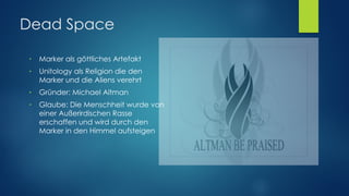 Dead Space
● Marker als göttliches Artefakt
● Unitology als Religion die den
Marker und die Aliens verehrt
● Gründer: Michael Altman
● Glaube: Die Menschheit wurde von
einer Außerirdischen Rasse
erschaffen und wird durch den
Marker in den Himmel aufsteigen
 