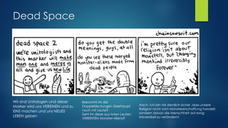 Dead Space
● In dem Glauben der Unitology wird "Gott" offenbar als fremde
Intelligenz angesehen, die die Marker und die Menschheit
geschaffen hat und als die Kraft, welche die Menschheit "Eins"
macht in dem Prozess der Konvergenz.
● Konvergenz ist der Prozess der durch den Marker ausgelöst wird und
alle nach dem Tod vereint, indem sie als gemeinsames Bewusstsein
erwachen
● konservierten über Jahrhunderte die Leichen aller Gläubigen,
Massensuizid bei auftreten von Necromorphs
Wir sind Unitologen und dieser
Marker wird uns VEREINEN und zu
EINS machen und uns NEUES
LEBEN geben
Bekommt ihr die
Doppeldeutungen überhaupt
noch mit Leute? 
Seht ihr diese aus toten Leuten
VEREINTEN Monster-Aliens?
Aach, ich bin mir ziemlich sicher ,dass unsere
Religion nicht vom Monstererschaffung handelt,
sondern davon die Menschheit auf ewig
irreversibel zu verändern!
 