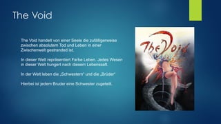 The Void
The Void handelt von einer Seele die zufälligerweise
zwischen absolutem Tod und Leben in einer
Zwischenwelt gestranded ist. 
 
In dieser Welt repräsentiert Farbe Leben. Jedes Wesen
in dieser Welt hungert nach diesem Lebenssaft. 
 
In der Welt leben die „Schwestern“ und die „Brüder“
Hierbei ist jedem Bruder eine Schwester zugeteilt. 
 
 