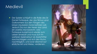 Medievil
! Der Spieler schlüpft in die Rolle des Sir
Daniel Fortesque, der das fiktive Land
Gallowmere aus den Fängen des
bösen Zauberers Zarok befreien soll. 
Jedoch Da nun der Hexer das Land
ein zweites Mal bedroht, wird
Fortesque kurzerhand wieder zum
Leben erweckt und muss sich im
weiteren Spielverlauf als Skelettritter
durchschlagen und sich den Ruhm
nachträglich, und zwar diesmal auf
ehrliche Art und Weise, verdienen.
 