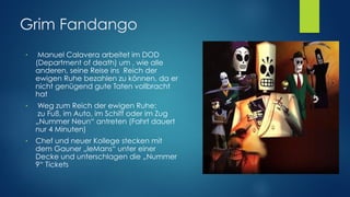 Grim Fandango
● Manuel Calavera arbeitet im DOD
(Department of death) um , wie alle
anderen, seine Reise ins Reich der
ewigen Ruhe bezahlen zu können, da er
nicht genügend gute Taten vollbracht
hat
● Weg zum Reich der ewigen Ruhe: 
zu Fuß, im Auto, im Schiff oder im Zug
„Nummer Neun“ antreten (Fahrt dauert
nur 4 Minuten)
● Chef und neuer Kollege stecken mit
dem Gauner „leMans“ unter einer
Decke und unterschlagen die „Nummer
9“ Tickets
 