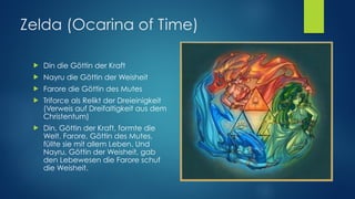 Zelda (Ocarina of Time)
! Din die Göttin der Kraft
! Nayru die Göttin der Weisheit
! Farore die Göttin des Mutes
! Triforce als Relikt der Dreieinigkeit
(Verweis auf Dreifaltigkeit aus dem
Christentum)
! Din, Göttin der Kraft, formte die
Welt. Farore, Göttin des Mutes,
füllte sie mit allem Leben. Und
Nayru, Göttin der Weisheit, gab
den Lebewesen die Farore schuf
die Weisheit.
 