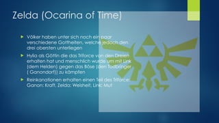! Völker haben unter sich noch ein paar
verschiedene Gottheiten, welche jedoch den
drei obersten unterliegen
! Hylia als Göttin die das Triforce von den Dreien
erhalten hat und menschlich wurde um mit Link
(dem Helden) gegen das Böse (den Todbringer
( Ganondorf)) zu kämpfen
! Reinkanationen erhalten einen Teil des Triforce: 
Ganon: Kraft, Zelda: Weisheit, Link: Mut
Zelda (Ocarina of Time)
 