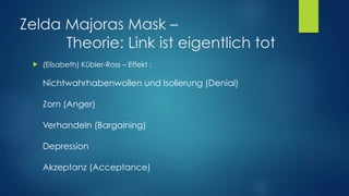 Zelda Majoras Mask –  
Theorie: Link ist eigentlich tot
! (Elisabeth) Kübler-Ross – Effekt : 
 
Nichtwahrhabenwollen und Isolierung (Denial) 
 
Zorn (Anger) 
 
Verhandeln (Bargaining) 
 
Depression 
 
Akzeptanz (Acceptance)
 