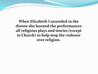 When Elizabeth I ascended to the
throne she banned the performances
all religious plays and stories (except
 in Church) to help stop the violence
             over religion.
 