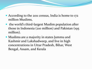  According to the 2011 census, India is home to 172
million Muslims,
 the world's third-largest Muslim population after
those in Indonesia (210 million) and Pakistan (195
million).
 Muslims are a majority in states Jammu and
Kashmir and Lakshadweep, and live in high
concentrations in Uttar Pradesh, Bihar, West
Bengal, Assam, and Kerala
 