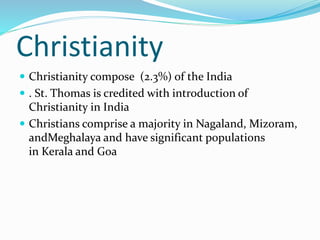 Christianity
 Christianity compose (2.3%) of the India
 . St. Thomas is credited with introduction of
Christianity in India
 Christians comprise a majority in Nagaland, Mizoram,
andMeghalaya and have significant populations
in Kerala and Goa
 