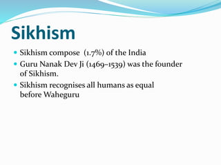 Sikhism
 Sikhism compose (1.7%) of the India
 Guru Nanak Dev Ji (1469–1539) was the founder
of Sikhism.
 Sikhism recognises all humans as equal
before Waheguru
 