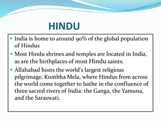 HINDU
 India is home to around 90% of the global population
of Hindus
 Most Hindu shrines and temples are located in India,
as are the birthplaces of most Hindu saints.
 Allahabad hosts the world's largest religious
pilgrimage, Kumbha Mela, where Hindus from across
the world come together to bathe in the confluence of
three sacred rivers of India: the Ganga, the Yamuna,
and the Saraswati.
 